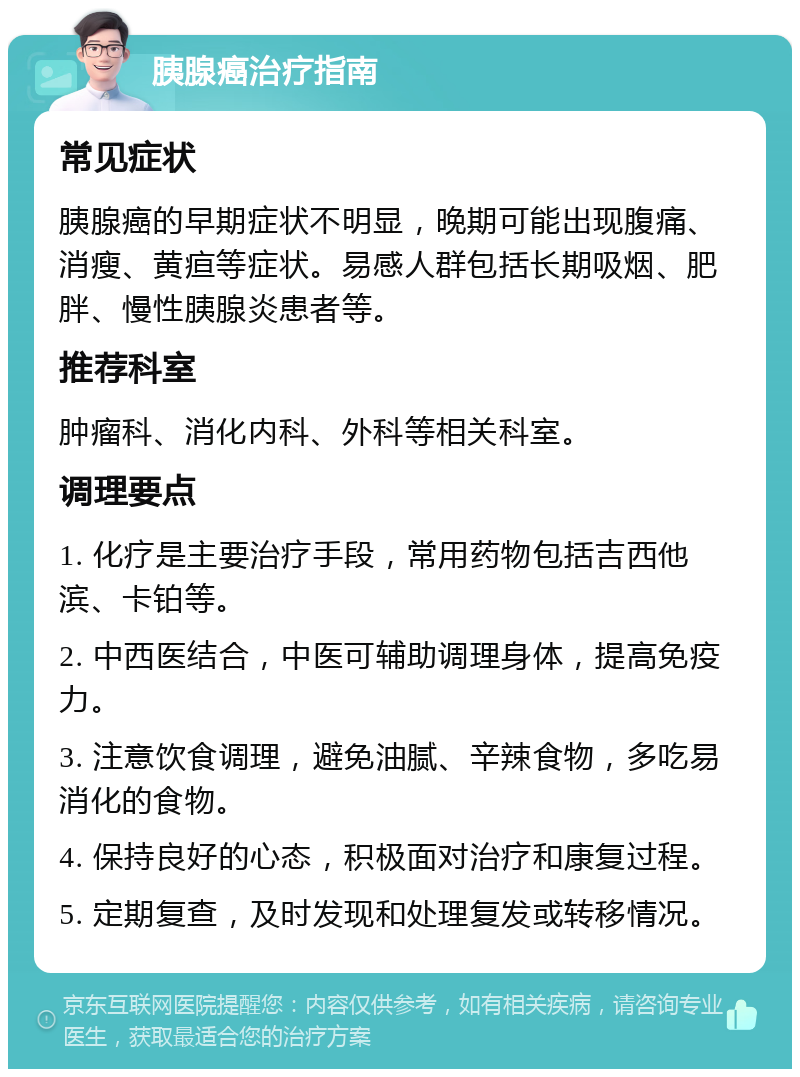 胰腺癌治疗指南 常见症状 胰腺癌的早期症状不明显，晚期可能出现腹痛、消瘦、黄疸等症状。易感人群包括长期吸烟、肥胖、慢性胰腺炎患者等。 推荐科室 肿瘤科、消化内科、外科等相关科室。 调理要点 1. 化疗是主要治疗手段，常用药物包括吉西他滨、卡铂等。 2. 中西医结合，中医可辅助调理身体，提高免疫力。 3. 注意饮食调理，避免油腻、辛辣食物，多吃易消化的食物。 4. 保持良好的心态，积极面对治疗和康复过程。 5. 定期复查，及时发现和处理复发或转移情况。