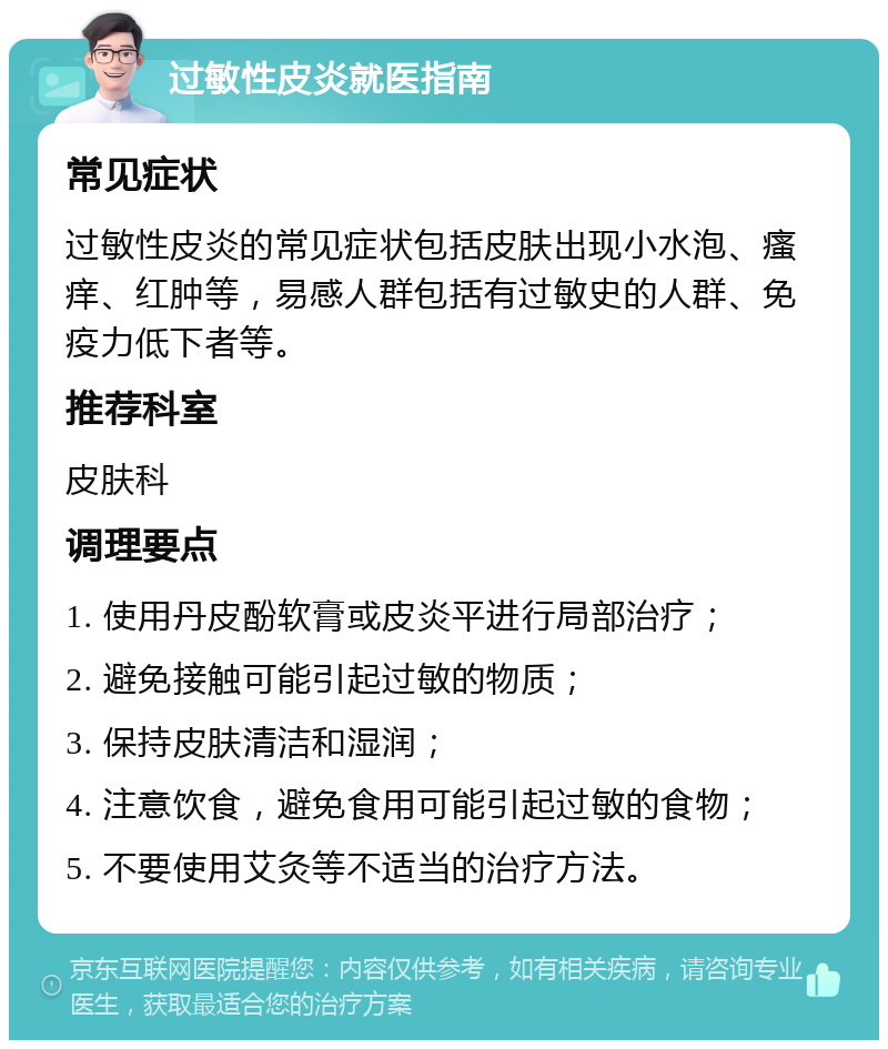 过敏性皮炎就医指南 常见症状 过敏性皮炎的常见症状包括皮肤出现小水泡、瘙痒、红肿等，易感人群包括有过敏史的人群、免疫力低下者等。 推荐科室 皮肤科 调理要点 1. 使用丹皮酚软膏或皮炎平进行局部治疗； 2. 避免接触可能引起过敏的物质； 3. 保持皮肤清洁和湿润； 4. 注意饮食，避免食用可能引起过敏的食物； 5. 不要使用艾灸等不适当的治疗方法。