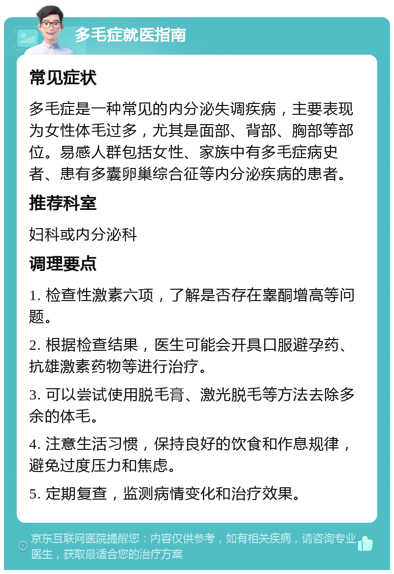 多毛症就医指南 常见症状 多毛症是一种常见的内分泌失调疾病，主要表现为女性体毛过多，尤其是面部、背部、胸部等部位。易感人群包括女性、家族中有多毛症病史者、患有多囊卵巢综合征等内分泌疾病的患者。 推荐科室 妇科或内分泌科 调理要点 1. 检查性激素六项，了解是否存在睾酮增高等问题。 2. 根据检查结果，医生可能会开具口服避孕药、抗雄激素药物等进行治疗。 3. 可以尝试使用脱毛膏、激光脱毛等方法去除多余的体毛。 4. 注意生活习惯，保持良好的饮食和作息规律，避免过度压力和焦虑。 5. 定期复查，监测病情变化和治疗效果。