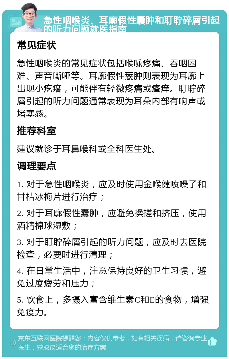 急性咽喉炎、耳廓假性囊肿和耵聍碎屑引起的听力问题就医指南 常见症状 急性咽喉炎的常见症状包括喉咙疼痛、吞咽困难、声音嘶哑等。耳廓假性囊肿则表现为耳廓上出现小疙瘩，可能伴有轻微疼痛或瘙痒。耵聍碎屑引起的听力问题通常表现为耳朵内部有响声或堵塞感。 推荐科室 建议就诊于耳鼻喉科或全科医生处。 调理要点 1. 对于急性咽喉炎，应及时使用金喉健喷嗓子和甘桔冰梅片进行治疗； 2. 对于耳廓假性囊肿，应避免揉搓和挤压，使用酒精棉球湿敷； 3. 对于耵聍碎屑引起的听力问题，应及时去医院检查，必要时进行清理； 4. 在日常生活中，注意保持良好的卫生习惯，避免过度疲劳和压力； 5. 饮食上，多摄入富含维生素C和E的食物，增强免疫力。