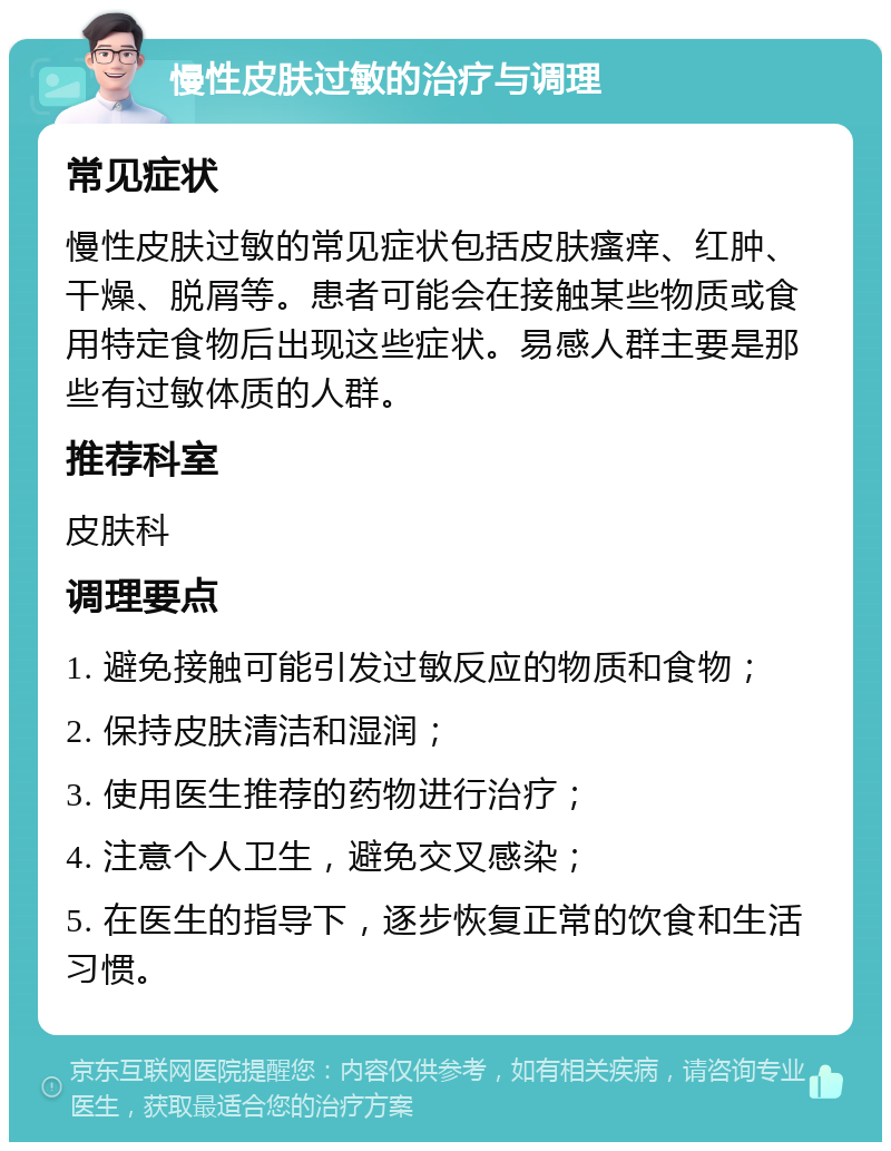 慢性皮肤过敏的治疗与调理 常见症状 慢性皮肤过敏的常见症状包括皮肤瘙痒、红肿、干燥、脱屑等。患者可能会在接触某些物质或食用特定食物后出现这些症状。易感人群主要是那些有过敏体质的人群。 推荐科室 皮肤科 调理要点 1. 避免接触可能引发过敏反应的物质和食物； 2. 保持皮肤清洁和湿润； 3. 使用医生推荐的药物进行治疗； 4. 注意个人卫生，避免交叉感染； 5. 在医生的指导下，逐步恢复正常的饮食和生活习惯。