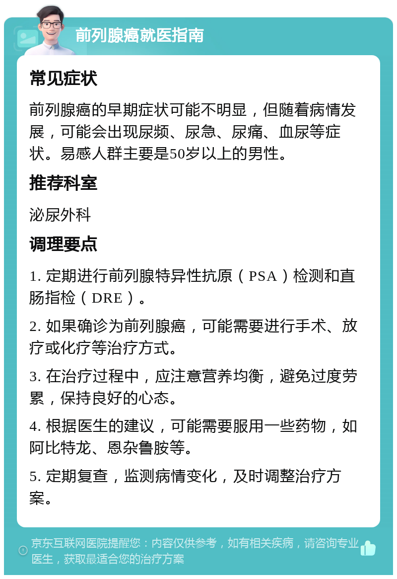 前列腺癌就医指南 常见症状 前列腺癌的早期症状可能不明显，但随着病情发展，可能会出现尿频、尿急、尿痛、血尿等症状。易感人群主要是50岁以上的男性。 推荐科室 泌尿外科 调理要点 1. 定期进行前列腺特异性抗原（PSA）检测和直肠指检（DRE）。 2. 如果确诊为前列腺癌，可能需要进行手术、放疗或化疗等治疗方式。 3. 在治疗过程中，应注意营养均衡，避免过度劳累，保持良好的心态。 4. 根据医生的建议，可能需要服用一些药物，如阿比特龙、恩杂鲁胺等。 5. 定期复查，监测病情变化，及时调整治疗方案。