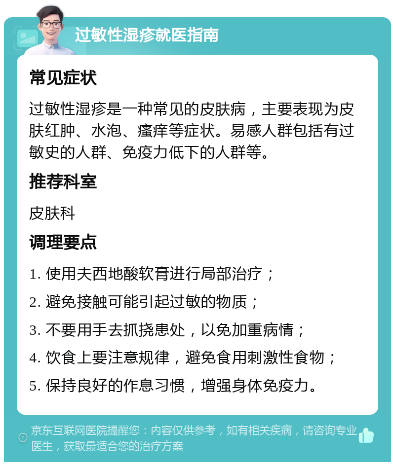 过敏性湿疹就医指南 常见症状 过敏性湿疹是一种常见的皮肤病，主要表现为皮肤红肿、水泡、瘙痒等症状。易感人群包括有过敏史的人群、免疫力低下的人群等。 推荐科室 皮肤科 调理要点 1. 使用夫西地酸软膏进行局部治疗； 2. 避免接触可能引起过敏的物质； 3. 不要用手去抓挠患处，以免加重病情； 4. 饮食上要注意规律，避免食用刺激性食物； 5. 保持良好的作息习惯，增强身体免疫力。