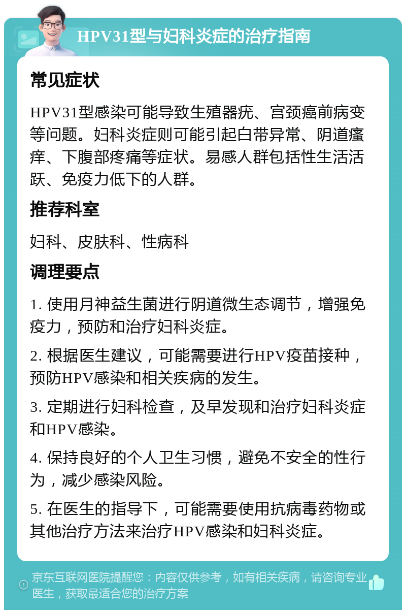 HPV31型与妇科炎症的治疗指南 常见症状 HPV31型感染可能导致生殖器疣、宫颈癌前病变等问题。妇科炎症则可能引起白带异常、阴道瘙痒、下腹部疼痛等症状。易感人群包括性生活活跃、免疫力低下的人群。 推荐科室 妇科、皮肤科、性病科 调理要点 1. 使用月神益生菌进行阴道微生态调节，增强免疫力，预防和治疗妇科炎症。 2. 根据医生建议，可能需要进行HPV疫苗接种，预防HPV感染和相关疾病的发生。 3. 定期进行妇科检查，及早发现和治疗妇科炎症和HPV感染。 4. 保持良好的个人卫生习惯，避免不安全的性行为，减少感染风险。 5. 在医生的指导下，可能需要使用抗病毒药物或其他治疗方法来治疗HPV感染和妇科炎症。