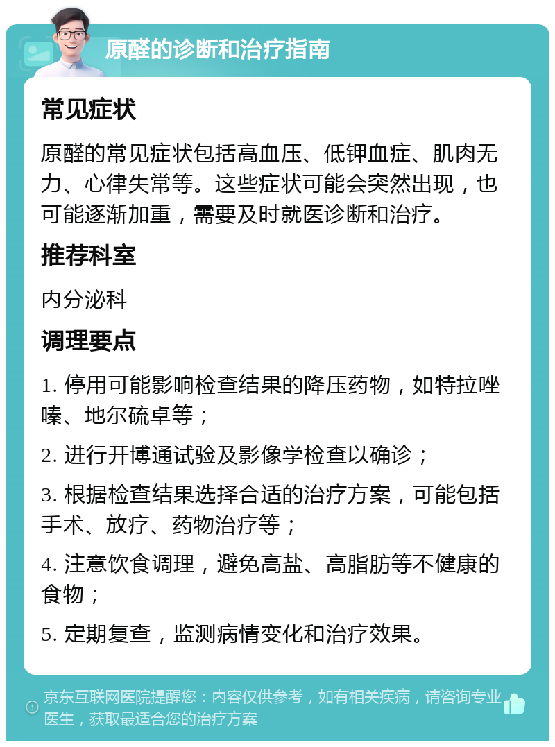 原醛的诊断和治疗指南 常见症状 原醛的常见症状包括高血压、低钾血症、肌肉无力、心律失常等。这些症状可能会突然出现，也可能逐渐加重，需要及时就医诊断和治疗。 推荐科室 内分泌科 调理要点 1. 停用可能影响检查结果的降压药物，如特拉唑嗪、地尔硫卓等； 2. 进行开博通试验及影像学检查以确诊； 3. 根据检查结果选择合适的治疗方案，可能包括手术、放疗、药物治疗等； 4. 注意饮食调理，避免高盐、高脂肪等不健康的食物； 5. 定期复查，监测病情变化和治疗效果。