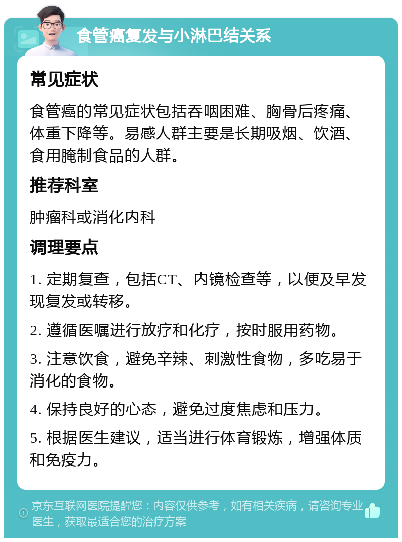 食管癌复发与小淋巴结关系 常见症状 食管癌的常见症状包括吞咽困难、胸骨后疼痛、体重下降等。易感人群主要是长期吸烟、饮酒、食用腌制食品的人群。 推荐科室 肿瘤科或消化内科 调理要点 1. 定期复查，包括CT、内镜检查等，以便及早发现复发或转移。 2. 遵循医嘱进行放疗和化疗，按时服用药物。 3. 注意饮食，避免辛辣、刺激性食物，多吃易于消化的食物。 4. 保持良好的心态，避免过度焦虑和压力。 5. 根据医生建议，适当进行体育锻炼，增强体质和免疫力。