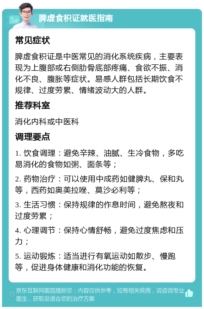 脾虚食积证就医指南 常见症状 脾虚食积证是中医常见的消化系统疾病，主要表现为上腹部或右侧肋骨底部疼痛、食欲不振、消化不良、腹胀等症状。易感人群包括长期饮食不规律、过度劳累、情绪波动大的人群。 推荐科室 消化内科或中医科 调理要点 1. 饮食调理：避免辛辣、油腻、生冷食物，多吃易消化的食物如粥、面条等； 2. 药物治疗：可以使用中成药如健脾丸、保和丸等，西药如奥美拉唑、莫沙必利等； 3. 生活习惯：保持规律的作息时间，避免熬夜和过度劳累； 4. 心理调节：保持心情舒畅，避免过度焦虑和压力； 5. 运动锻炼：适当进行有氧运动如散步、慢跑等，促进身体健康和消化功能的恢复。