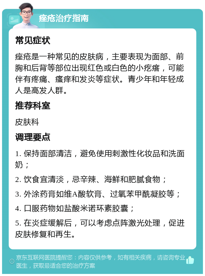 痤疮治疗指南 常见症状 痤疮是一种常见的皮肤病，主要表现为面部、前胸和后背等部位出现红色或白色的小疙瘩，可能伴有疼痛、瘙痒和发炎等症状。青少年和年轻成人是高发人群。 推荐科室 皮肤科 调理要点 1. 保持面部清洁，避免使用刺激性化妆品和洗面奶； 2. 饮食宜清淡，忌辛辣、海鲜和肥腻食物； 3. 外涂药膏如维A酸软膏、过氧苯甲酰凝胶等； 4. 口服药物如盐酸米诺环素胶囊； 5. 在炎症缓解后，可以考虑点阵激光处理，促进皮肤修复和再生。