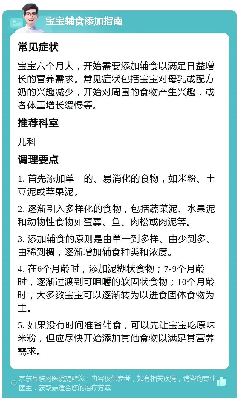 宝宝辅食添加指南 常见症状 宝宝六个月大，开始需要添加辅食以满足日益增长的营养需求。常见症状包括宝宝对母乳或配方奶的兴趣减少，开始对周围的食物产生兴趣，或者体重增长缓慢等。 推荐科室 儿科 调理要点 1. 首先添加单一的、易消化的食物，如米粉、土豆泥或苹果泥。 2. 逐渐引入多样化的食物，包括蔬菜泥、水果泥和动物性食物如蛋羹、鱼、肉松或肉泥等。 3. 添加辅食的原则是由单一到多样、由少到多、由稀到稠，逐渐增加辅食种类和浓度。 4. 在6个月龄时，添加泥糊状食物；7-9个月龄时，逐渐过渡到可咀嚼的软固状食物；10个月龄时，大多数宝宝可以逐渐转为以进食固体食物为主。 5. 如果没有时间准备辅食，可以先让宝宝吃原味米粉，但应尽快开始添加其他食物以满足其营养需求。