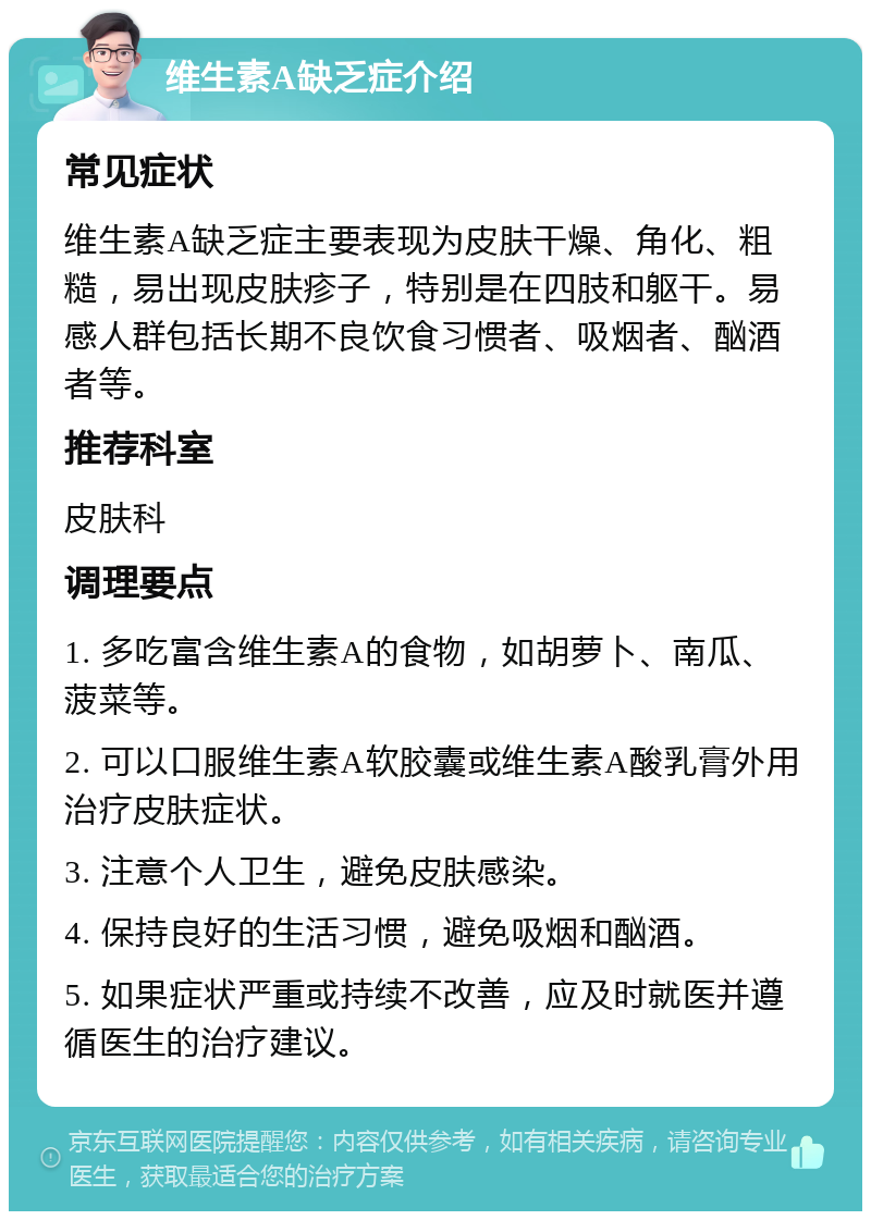 维生素A缺乏症介绍 常见症状 维生素A缺乏症主要表现为皮肤干燥、角化、粗糙，易出现皮肤疹子，特别是在四肢和躯干。易感人群包括长期不良饮食习惯者、吸烟者、酗酒者等。 推荐科室 皮肤科 调理要点 1. 多吃富含维生素A的食物，如胡萝卜、南瓜、菠菜等。 2. 可以口服维生素A软胶囊或维生素A酸乳膏外用治疗皮肤症状。 3. 注意个人卫生，避免皮肤感染。 4. 保持良好的生活习惯，避免吸烟和酗酒。 5. 如果症状严重或持续不改善，应及时就医并遵循医生的治疗建议。