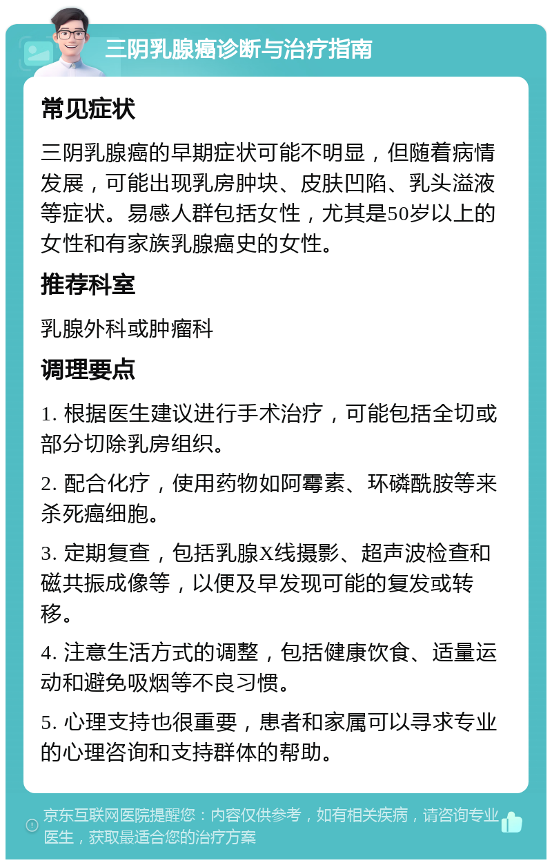 三阴乳腺癌诊断与治疗指南 常见症状 三阴乳腺癌的早期症状可能不明显，但随着病情发展，可能出现乳房肿块、皮肤凹陷、乳头溢液等症状。易感人群包括女性，尤其是50岁以上的女性和有家族乳腺癌史的女性。 推荐科室 乳腺外科或肿瘤科 调理要点 1. 根据医生建议进行手术治疗，可能包括全切或部分切除乳房组织。 2. 配合化疗，使用药物如阿霉素、环磷酰胺等来杀死癌细胞。 3. 定期复查，包括乳腺X线摄影、超声波检查和磁共振成像等，以便及早发现可能的复发或转移。 4. 注意生活方式的调整，包括健康饮食、适量运动和避免吸烟等不良习惯。 5. 心理支持也很重要，患者和家属可以寻求专业的心理咨询和支持群体的帮助。