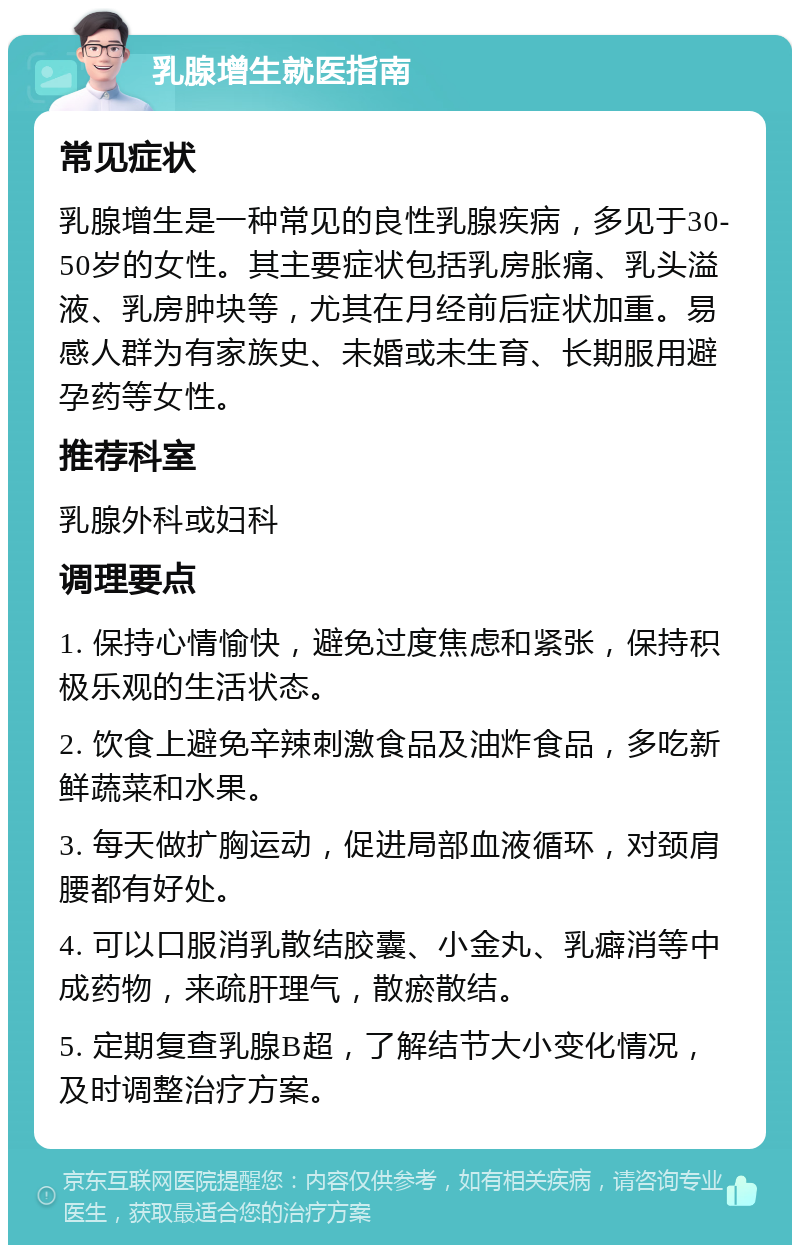 乳腺增生就医指南 常见症状 乳腺增生是一种常见的良性乳腺疾病，多见于30-50岁的女性。其主要症状包括乳房胀痛、乳头溢液、乳房肿块等，尤其在月经前后症状加重。易感人群为有家族史、未婚或未生育、长期服用避孕药等女性。 推荐科室 乳腺外科或妇科 调理要点 1. 保持心情愉快，避免过度焦虑和紧张，保持积极乐观的生活状态。 2. 饮食上避免辛辣刺激食品及油炸食品，多吃新鲜蔬菜和水果。 3. 每天做扩胸运动，促进局部血液循环，对颈肩腰都有好处。 4. 可以口服消乳散结胶囊、小金丸、乳癖消等中成药物，来疏肝理气，散瘀散结。 5. 定期复查乳腺B超，了解结节大小变化情况，及时调整治疗方案。