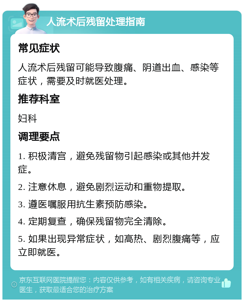 人流术后残留处理指南 常见症状 人流术后残留可能导致腹痛、阴道出血、感染等症状，需要及时就医处理。 推荐科室 妇科 调理要点 1. 积极清宫，避免残留物引起感染或其他并发症。 2. 注意休息，避免剧烈运动和重物提取。 3. 遵医嘱服用抗生素预防感染。 4. 定期复查，确保残留物完全清除。 5. 如果出现异常症状，如高热、剧烈腹痛等，应立即就医。