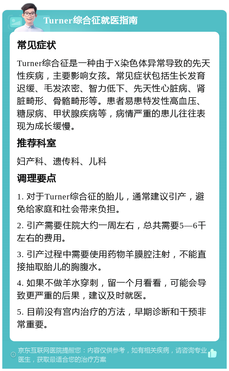 Turner综合征就医指南 常见症状 Turner综合征是一种由于X染色体异常导致的先天性疾病，主要影响女孩。常见症状包括生长发育迟缓、毛发浓密、智力低下、先天性心脏病、肾脏畸形、骨骼畸形等。患者易患特发性高血压、糖尿病、甲状腺疾病等，病情严重的患儿往往表现为成长缓慢。 推荐科室 妇产科、遗传科、儿科 调理要点 1. 对于Turner综合征的胎儿，通常建议引产，避免给家庭和社会带来负担。 2. 引产需要住院大约一周左右，总共需要5—6千左右的费用。 3. 引产过程中需要使用药物羊膜腔注射，不能直接抽取胎儿的胸腹水。 4. 如果不做羊水穿刺，留一个月看看，可能会导致更严重的后果，建议及时就医。 5. 目前没有宫内治疗的方法，早期诊断和干预非常重要。