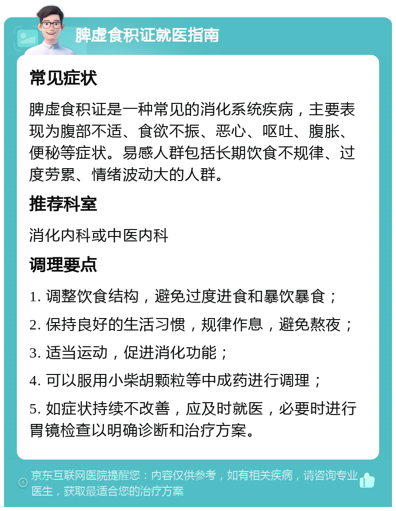 脾虚食积证就医指南 常见症状 脾虚食积证是一种常见的消化系统疾病，主要表现为腹部不适、食欲不振、恶心、呕吐、腹胀、便秘等症状。易感人群包括长期饮食不规律、过度劳累、情绪波动大的人群。 推荐科室 消化内科或中医内科 调理要点 1. 调整饮食结构，避免过度进食和暴饮暴食； 2. 保持良好的生活习惯，规律作息，避免熬夜； 3. 适当运动，促进消化功能； 4. 可以服用小柴胡颗粒等中成药进行调理； 5. 如症状持续不改善，应及时就医，必要时进行胃镜检查以明确诊断和治疗方案。