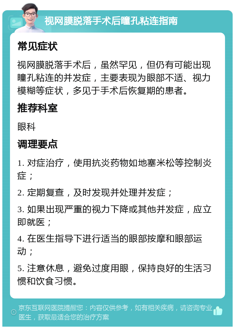 视网膜脱落手术后瞳孔粘连指南 常见症状 视网膜脱落手术后，虽然罕见，但仍有可能出现瞳孔粘连的并发症，主要表现为眼部不适、视力模糊等症状，多见于手术后恢复期的患者。 推荐科室 眼科 调理要点 1. 对症治疗，使用抗炎药物如地塞米松等控制炎症； 2. 定期复查，及时发现并处理并发症； 3. 如果出现严重的视力下降或其他并发症，应立即就医； 4. 在医生指导下进行适当的眼部按摩和眼部运动； 5. 注意休息，避免过度用眼，保持良好的生活习惯和饮食习惯。