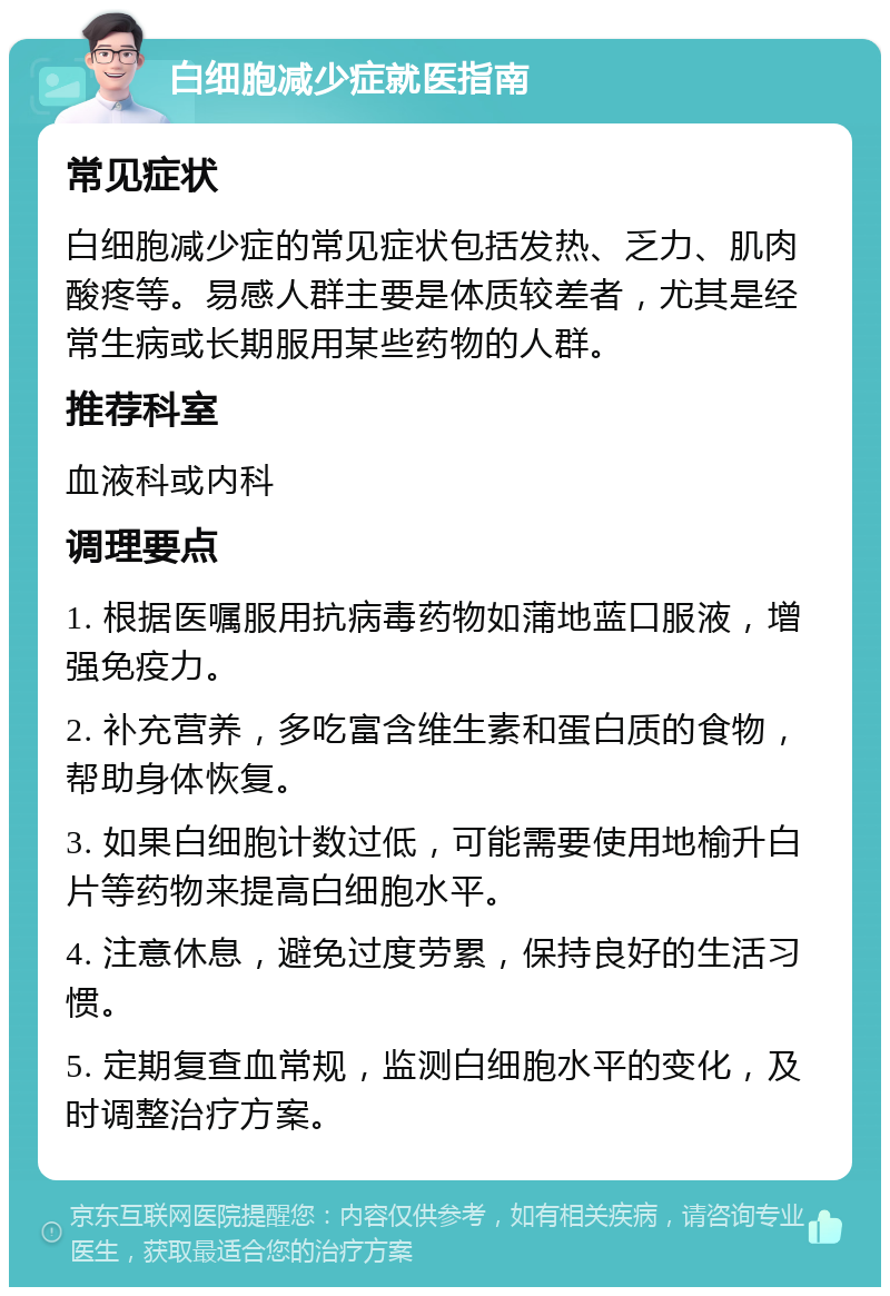 白细胞减少症就医指南 常见症状 白细胞减少症的常见症状包括发热、乏力、肌肉酸疼等。易感人群主要是体质较差者，尤其是经常生病或长期服用某些药物的人群。 推荐科室 血液科或内科 调理要点 1. 根据医嘱服用抗病毒药物如蒲地蓝口服液，增强免疫力。 2. 补充营养，多吃富含维生素和蛋白质的食物，帮助身体恢复。 3. 如果白细胞计数过低，可能需要使用地榆升白片等药物来提高白细胞水平。 4. 注意休息，避免过度劳累，保持良好的生活习惯。 5. 定期复查血常规，监测白细胞水平的变化，及时调整治疗方案。