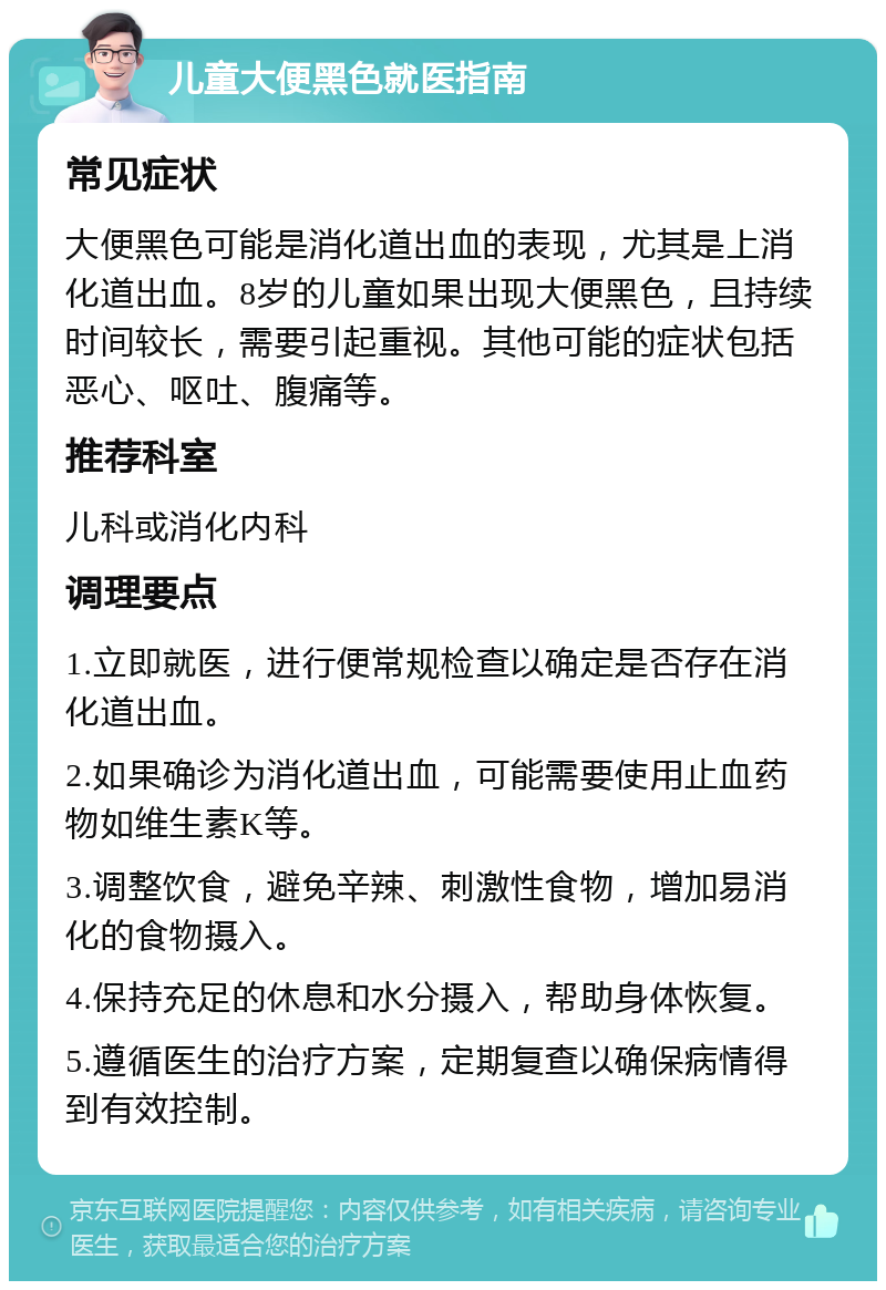 儿童大便黑色就医指南 常见症状 大便黑色可能是消化道出血的表现，尤其是上消化道出血。8岁的儿童如果出现大便黑色，且持续时间较长，需要引起重视。其他可能的症状包括恶心、呕吐、腹痛等。 推荐科室 儿科或消化内科 调理要点 1.立即就医，进行便常规检查以确定是否存在消化道出血。 2.如果确诊为消化道出血，可能需要使用止血药物如维生素K等。 3.调整饮食，避免辛辣、刺激性食物，增加易消化的食物摄入。 4.保持充足的休息和水分摄入，帮助身体恢复。 5.遵循医生的治疗方案，定期复查以确保病情得到有效控制。