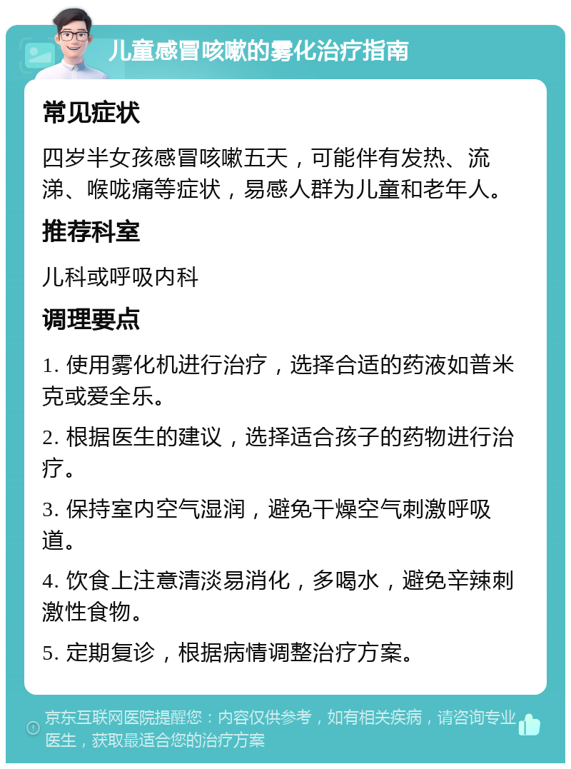 儿童感冒咳嗽的雾化治疗指南 常见症状 四岁半女孩感冒咳嗽五天，可能伴有发热、流涕、喉咙痛等症状，易感人群为儿童和老年人。 推荐科室 儿科或呼吸内科 调理要点 1. 使用雾化机进行治疗，选择合适的药液如普米克或爱全乐。 2. 根据医生的建议，选择适合孩子的药物进行治疗。 3. 保持室内空气湿润，避免干燥空气刺激呼吸道。 4. 饮食上注意清淡易消化，多喝水，避免辛辣刺激性食物。 5. 定期复诊，根据病情调整治疗方案。