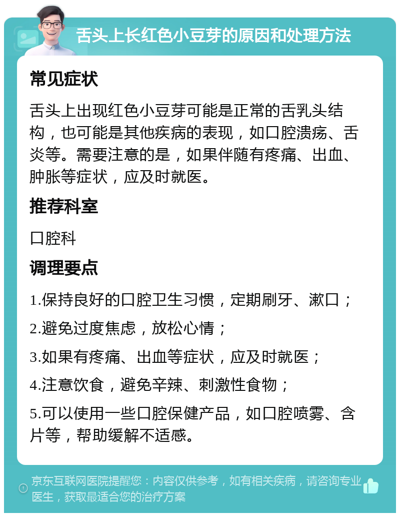 舌头上长红色小豆芽的原因和处理方法 常见症状 舌头上出现红色小豆芽可能是正常的舌乳头结构，也可能是其他疾病的表现，如口腔溃疡、舌炎等。需要注意的是，如果伴随有疼痛、出血、肿胀等症状，应及时就医。 推荐科室 口腔科 调理要点 1.保持良好的口腔卫生习惯，定期刷牙、漱口； 2.避免过度焦虑，放松心情； 3.如果有疼痛、出血等症状，应及时就医； 4.注意饮食，避免辛辣、刺激性食物； 5.可以使用一些口腔保健产品，如口腔喷雾、含片等，帮助缓解不适感。