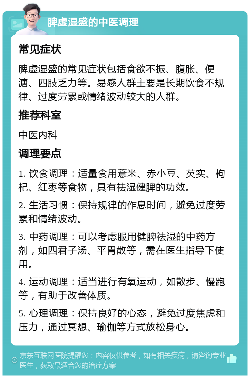 脾虚湿盛的中医调理 常见症状 脾虚湿盛的常见症状包括食欲不振、腹胀、便溏、四肢乏力等。易感人群主要是长期饮食不规律、过度劳累或情绪波动较大的人群。 推荐科室 中医内科 调理要点 1. 饮食调理：适量食用薏米、赤小豆、芡实、枸杞、红枣等食物，具有祛湿健脾的功效。 2. 生活习惯：保持规律的作息时间，避免过度劳累和情绪波动。 3. 中药调理：可以考虑服用健脾祛湿的中药方剂，如四君子汤、平胃散等，需在医生指导下使用。 4. 运动调理：适当进行有氧运动，如散步、慢跑等，有助于改善体质。 5. 心理调理：保持良好的心态，避免过度焦虑和压力，通过冥想、瑜伽等方式放松身心。