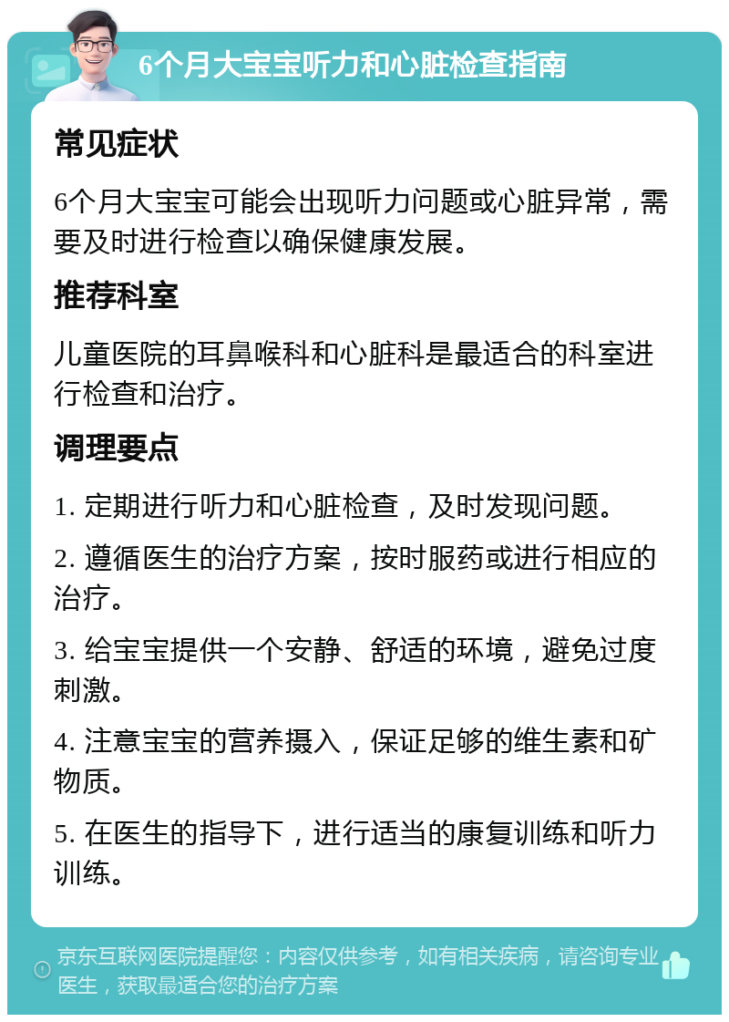 6个月大宝宝听力和心脏检查指南 常见症状 6个月大宝宝可能会出现听力问题或心脏异常，需要及时进行检查以确保健康发展。 推荐科室 儿童医院的耳鼻喉科和心脏科是最适合的科室进行检查和治疗。 调理要点 1. 定期进行听力和心脏检查，及时发现问题。 2. 遵循医生的治疗方案，按时服药或进行相应的治疗。 3. 给宝宝提供一个安静、舒适的环境，避免过度刺激。 4. 注意宝宝的营养摄入，保证足够的维生素和矿物质。 5. 在医生的指导下，进行适当的康复训练和听力训练。