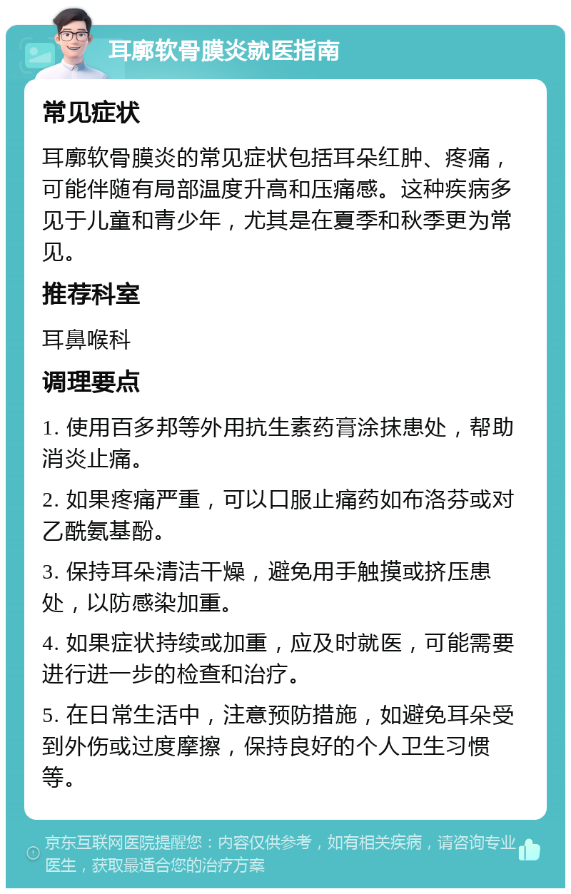 耳廓软骨膜炎就医指南 常见症状 耳廓软骨膜炎的常见症状包括耳朵红肿、疼痛，可能伴随有局部温度升高和压痛感。这种疾病多见于儿童和青少年，尤其是在夏季和秋季更为常见。 推荐科室 耳鼻喉科 调理要点 1. 使用百多邦等外用抗生素药膏涂抹患处，帮助消炎止痛。 2. 如果疼痛严重，可以口服止痛药如布洛芬或对乙酰氨基酚。 3. 保持耳朵清洁干燥，避免用手触摸或挤压患处，以防感染加重。 4. 如果症状持续或加重，应及时就医，可能需要进行进一步的检查和治疗。 5. 在日常生活中，注意预防措施，如避免耳朵受到外伤或过度摩擦，保持良好的个人卫生习惯等。