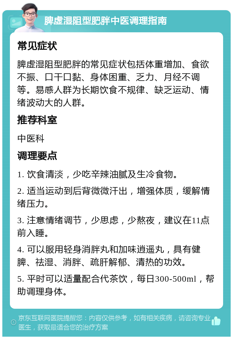 脾虚湿阻型肥胖中医调理指南 常见症状 脾虚湿阻型肥胖的常见症状包括体重增加、食欲不振、口干口黏、身体困重、乏力、月经不调等。易感人群为长期饮食不规律、缺乏运动、情绪波动大的人群。 推荐科室 中医科 调理要点 1. 饮食清淡，少吃辛辣油腻及生冷食物。 2. 适当运动到后背微微汗出，增强体质，缓解情绪压力。 3. 注意情绪调节，少思虑，少熬夜，建议在11点前入睡。 4. 可以服用轻身消胖丸和加味逍遥丸，具有健脾、祛湿、消胖、疏肝解郁、清热的功效。 5. 平时可以适量配合代茶饮，每日300-500ml，帮助调理身体。