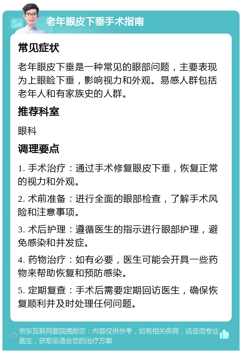 老年眼皮下垂手术指南 常见症状 老年眼皮下垂是一种常见的眼部问题，主要表现为上眼睑下垂，影响视力和外观。易感人群包括老年人和有家族史的人群。 推荐科室 眼科 调理要点 1. 手术治疗：通过手术修复眼皮下垂，恢复正常的视力和外观。 2. 术前准备：进行全面的眼部检查，了解手术风险和注意事项。 3. 术后护理：遵循医生的指示进行眼部护理，避免感染和并发症。 4. 药物治疗：如有必要，医生可能会开具一些药物来帮助恢复和预防感染。 5. 定期复查：手术后需要定期回访医生，确保恢复顺利并及时处理任何问题。