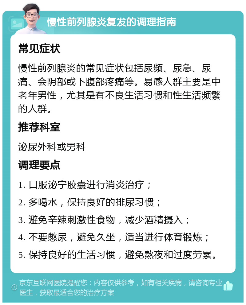 慢性前列腺炎复发的调理指南 常见症状 慢性前列腺炎的常见症状包括尿频、尿急、尿痛、会阴部或下腹部疼痛等。易感人群主要是中老年男性，尤其是有不良生活习惯和性生活频繁的人群。 推荐科室 泌尿外科或男科 调理要点 1. 口服泌宁胶囊进行消炎治疗； 2. 多喝水，保持良好的排尿习惯； 3. 避免辛辣刺激性食物，减少酒精摄入； 4. 不要憋尿，避免久坐，适当进行体育锻炼； 5. 保持良好的生活习惯，避免熬夜和过度劳累。