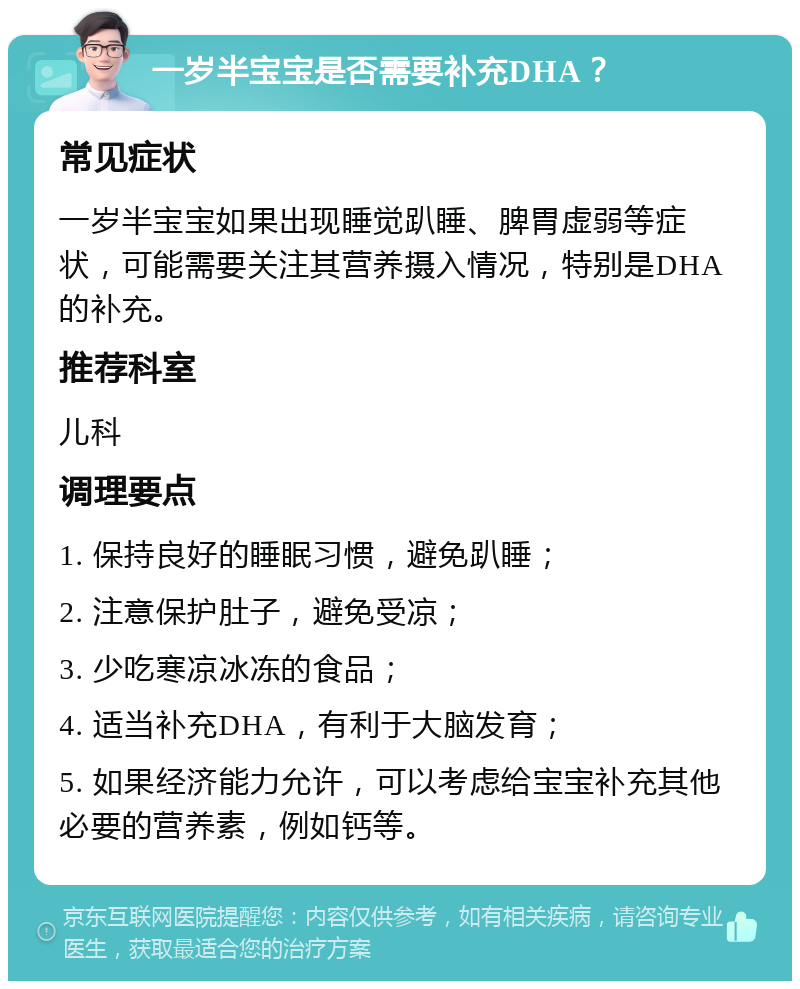 一岁半宝宝是否需要补充DHA？ 常见症状 一岁半宝宝如果出现睡觉趴睡、脾胃虚弱等症状，可能需要关注其营养摄入情况，特别是DHA的补充。 推荐科室 儿科 调理要点 1. 保持良好的睡眠习惯，避免趴睡； 2. 注意保护肚子，避免受凉； 3. 少吃寒凉冰冻的食品； 4. 适当补充DHA，有利于大脑发育； 5. 如果经济能力允许，可以考虑给宝宝补充其他必要的营养素，例如钙等。