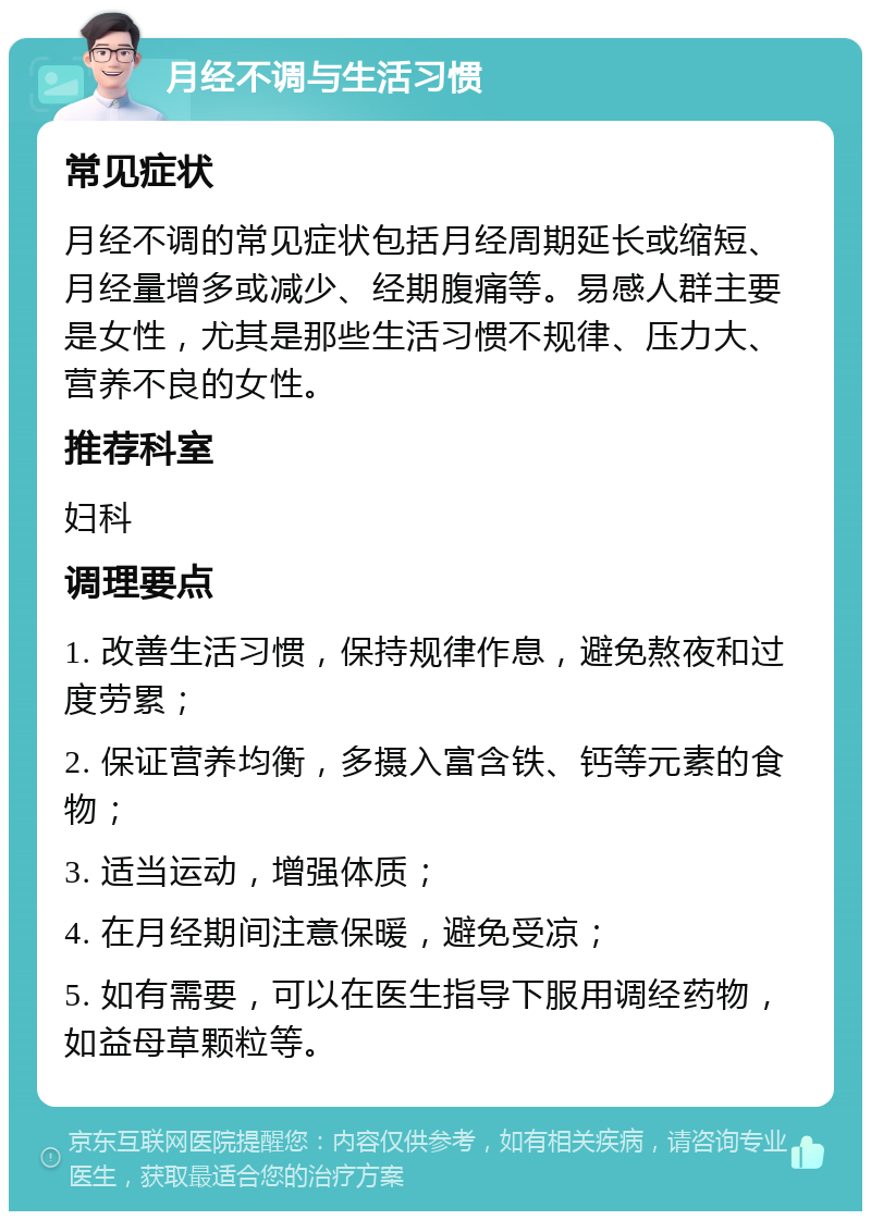 月经不调与生活习惯 常见症状 月经不调的常见症状包括月经周期延长或缩短、月经量增多或减少、经期腹痛等。易感人群主要是女性，尤其是那些生活习惯不规律、压力大、营养不良的女性。 推荐科室 妇科 调理要点 1. 改善生活习惯，保持规律作息，避免熬夜和过度劳累； 2. 保证营养均衡，多摄入富含铁、钙等元素的食物； 3. 适当运动，增强体质； 4. 在月经期间注意保暖，避免受凉； 5. 如有需要，可以在医生指导下服用调经药物，如益母草颗粒等。