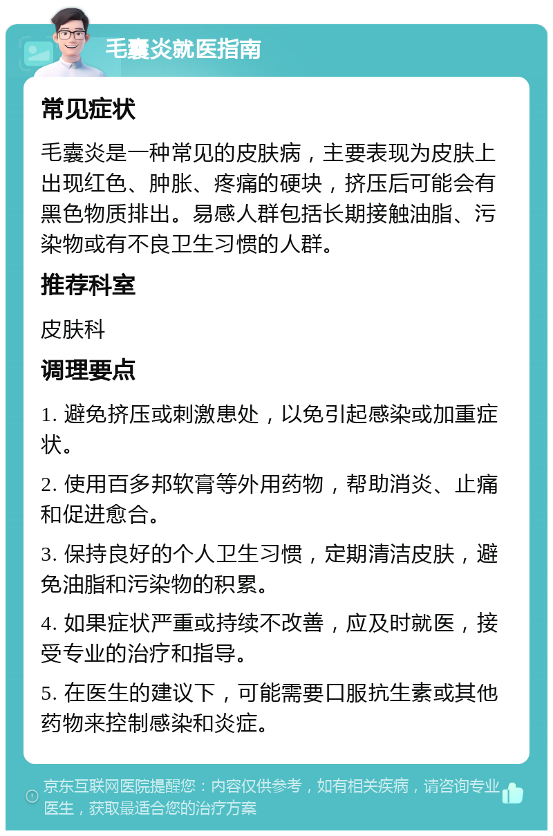 毛囊炎就医指南 常见症状 毛囊炎是一种常见的皮肤病，主要表现为皮肤上出现红色、肿胀、疼痛的硬块，挤压后可能会有黑色物质排出。易感人群包括长期接触油脂、污染物或有不良卫生习惯的人群。 推荐科室 皮肤科 调理要点 1. 避免挤压或刺激患处，以免引起感染或加重症状。 2. 使用百多邦软膏等外用药物，帮助消炎、止痛和促进愈合。 3. 保持良好的个人卫生习惯，定期清洁皮肤，避免油脂和污染物的积累。 4. 如果症状严重或持续不改善，应及时就医，接受专业的治疗和指导。 5. 在医生的建议下，可能需要口服抗生素或其他药物来控制感染和炎症。