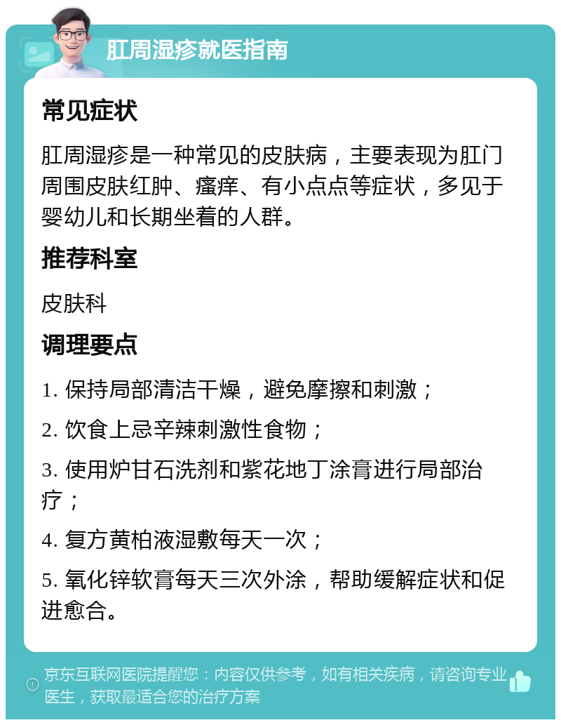 肛周湿疹就医指南 常见症状 肛周湿疹是一种常见的皮肤病，主要表现为肛门周围皮肤红肿、瘙痒、有小点点等症状，多见于婴幼儿和长期坐着的人群。 推荐科室 皮肤科 调理要点 1. 保持局部清洁干燥，避免摩擦和刺激； 2. 饮食上忌辛辣刺激性食物； 3. 使用炉甘石洗剂和紫花地丁涂膏进行局部治疗； 4. 复方黄柏液湿敷每天一次； 5. 氧化锌软膏每天三次外涂，帮助缓解症状和促进愈合。