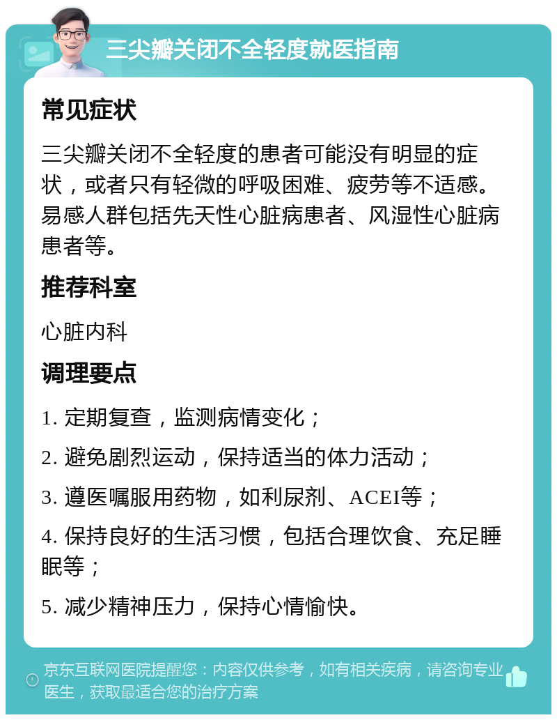 三尖瓣关闭不全轻度就医指南 常见症状 三尖瓣关闭不全轻度的患者可能没有明显的症状，或者只有轻微的呼吸困难、疲劳等不适感。易感人群包括先天性心脏病患者、风湿性心脏病患者等。 推荐科室 心脏内科 调理要点 1. 定期复查，监测病情变化； 2. 避免剧烈运动，保持适当的体力活动； 3. 遵医嘱服用药物，如利尿剂、ACEI等； 4. 保持良好的生活习惯，包括合理饮食、充足睡眠等； 5. 减少精神压力，保持心情愉快。