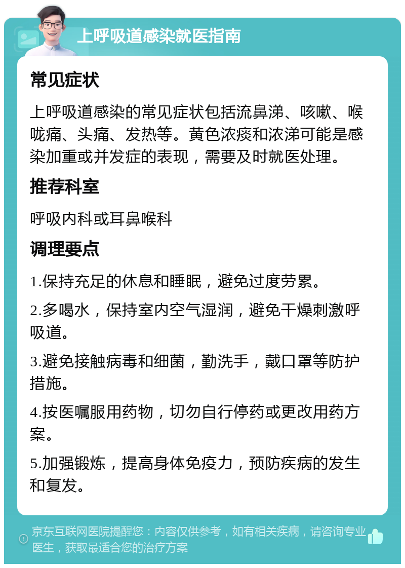 上呼吸道感染就医指南 常见症状 上呼吸道感染的常见症状包括流鼻涕、咳嗽、喉咙痛、头痛、发热等。黄色浓痰和浓涕可能是感染加重或并发症的表现，需要及时就医处理。 推荐科室 呼吸内科或耳鼻喉科 调理要点 1.保持充足的休息和睡眠，避免过度劳累。 2.多喝水，保持室内空气湿润，避免干燥刺激呼吸道。 3.避免接触病毒和细菌，勤洗手，戴口罩等防护措施。 4.按医嘱服用药物，切勿自行停药或更改用药方案。 5.加强锻炼，提高身体免疫力，预防疾病的发生和复发。