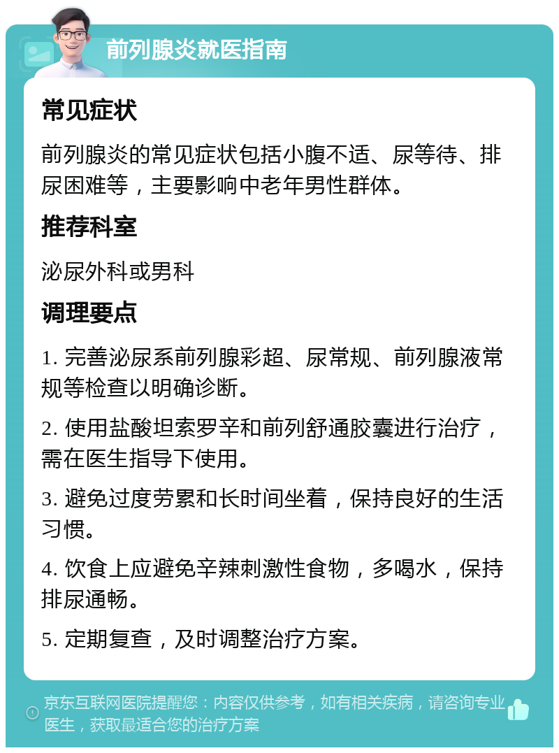 前列腺炎就医指南 常见症状 前列腺炎的常见症状包括小腹不适、尿等待、排尿困难等，主要影响中老年男性群体。 推荐科室 泌尿外科或男科 调理要点 1. 完善泌尿系前列腺彩超、尿常规、前列腺液常规等检查以明确诊断。 2. 使用盐酸坦索罗辛和前列舒通胶囊进行治疗，需在医生指导下使用。 3. 避免过度劳累和长时间坐着，保持良好的生活习惯。 4. 饮食上应避免辛辣刺激性食物，多喝水，保持排尿通畅。 5. 定期复查，及时调整治疗方案。