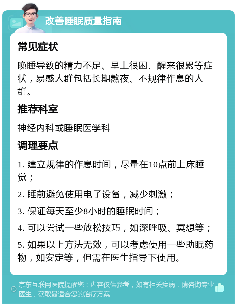 改善睡眠质量指南 常见症状 晚睡导致的精力不足、早上很困、醒来很累等症状，易感人群包括长期熬夜、不规律作息的人群。 推荐科室 神经内科或睡眠医学科 调理要点 1. 建立规律的作息时间，尽量在10点前上床睡觉； 2. 睡前避免使用电子设备，减少刺激； 3. 保证每天至少8小时的睡眠时间； 4. 可以尝试一些放松技巧，如深呼吸、冥想等； 5. 如果以上方法无效，可以考虑使用一些助眠药物，如安定等，但需在医生指导下使用。