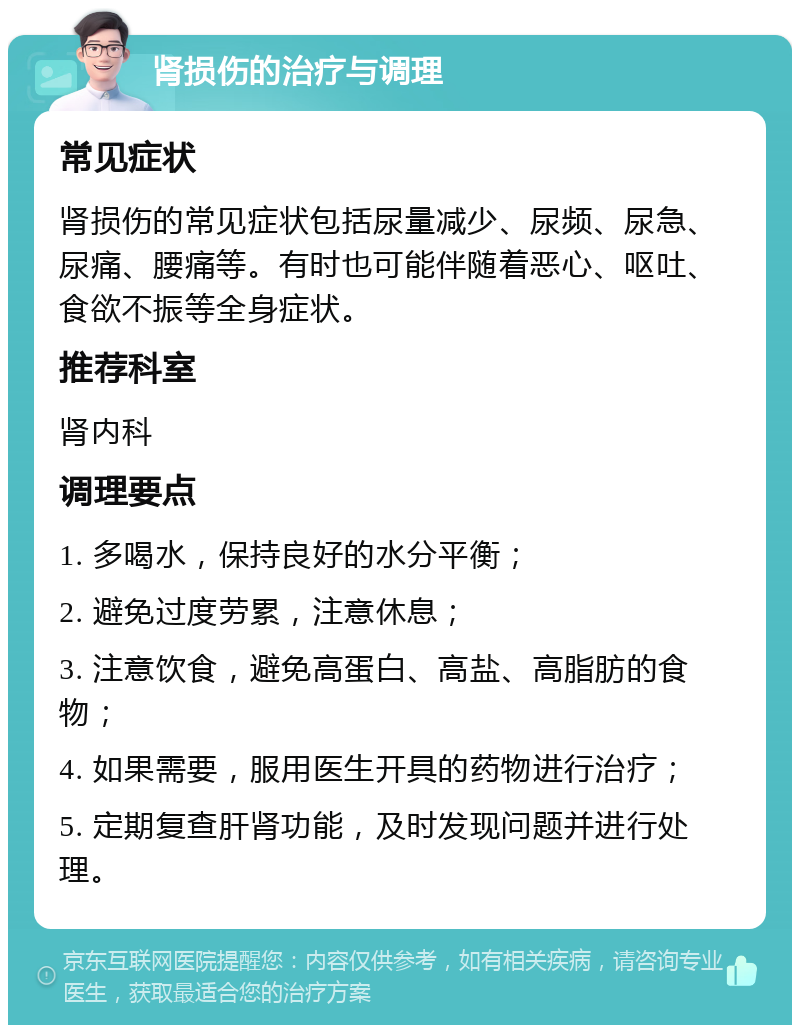 肾损伤的治疗与调理 常见症状 肾损伤的常见症状包括尿量减少、尿频、尿急、尿痛、腰痛等。有时也可能伴随着恶心、呕吐、食欲不振等全身症状。 推荐科室 肾内科 调理要点 1. 多喝水，保持良好的水分平衡； 2. 避免过度劳累，注意休息； 3. 注意饮食，避免高蛋白、高盐、高脂肪的食物； 4. 如果需要，服用医生开具的药物进行治疗； 5. 定期复查肝肾功能，及时发现问题并进行处理。