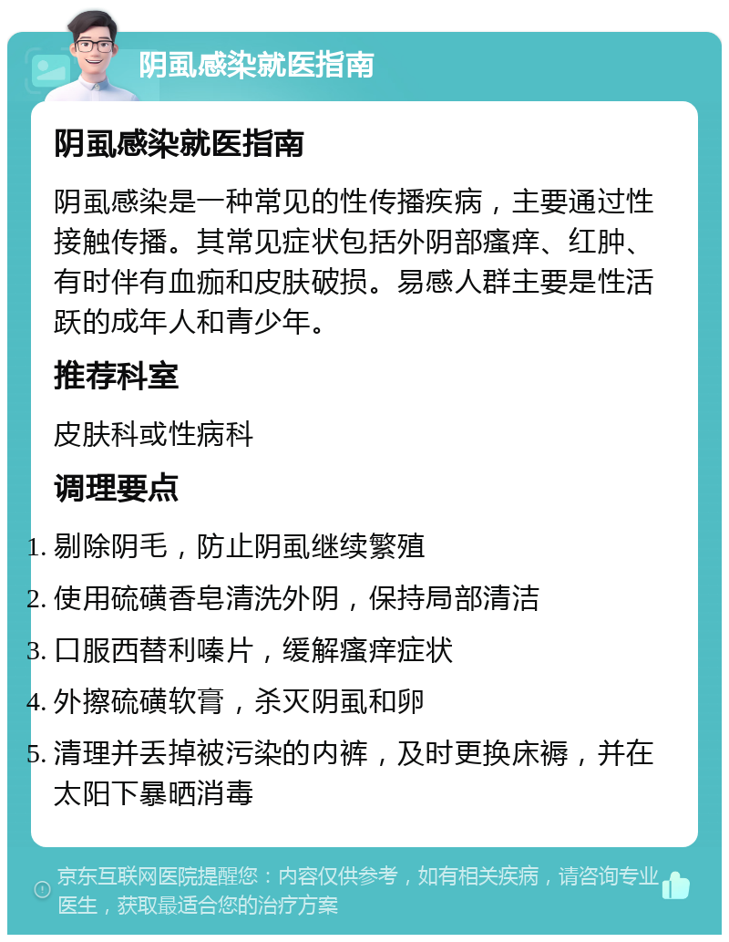 阴虱感染就医指南 阴虱感染就医指南 阴虱感染是一种常见的性传播疾病，主要通过性接触传播。其常见症状包括外阴部瘙痒、红肿、有时伴有血痂和皮肤破损。易感人群主要是性活跃的成年人和青少年。 推荐科室 皮肤科或性病科 调理要点 剔除阴毛，防止阴虱继续繁殖 使用硫磺香皂清洗外阴，保持局部清洁 口服西替利嗪片，缓解瘙痒症状 外擦硫磺软膏，杀灭阴虱和卵 清理并丢掉被污染的内裤，及时更换床褥，并在太阳下暴晒消毒