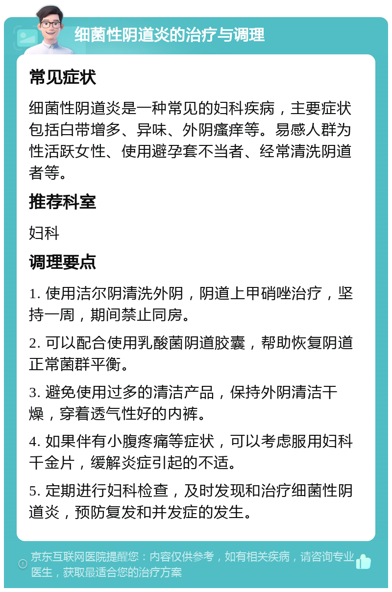 细菌性阴道炎的治疗与调理 常见症状 细菌性阴道炎是一种常见的妇科疾病，主要症状包括白带增多、异味、外阴瘙痒等。易感人群为性活跃女性、使用避孕套不当者、经常清洗阴道者等。 推荐科室 妇科 调理要点 1. 使用洁尔阴清洗外阴，阴道上甲硝唑治疗，坚持一周，期间禁止同房。 2. 可以配合使用乳酸菌阴道胶囊，帮助恢复阴道正常菌群平衡。 3. 避免使用过多的清洁产品，保持外阴清洁干燥，穿着透气性好的内裤。 4. 如果伴有小腹疼痛等症状，可以考虑服用妇科千金片，缓解炎症引起的不适。 5. 定期进行妇科检查，及时发现和治疗细菌性阴道炎，预防复发和并发症的发生。