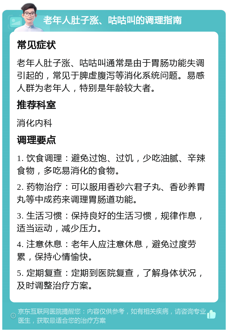 老年人肚子涨、咕咕叫的调理指南 常见症状 老年人肚子涨、咕咕叫通常是由于胃肠功能失调引起的，常见于脾虚腹泻等消化系统问题。易感人群为老年人，特别是年龄较大者。 推荐科室 消化内科 调理要点 1. 饮食调理：避免过饱、过饥，少吃油腻、辛辣食物，多吃易消化的食物。 2. 药物治疗：可以服用香砂六君子丸、香砂养胃丸等中成药来调理胃肠道功能。 3. 生活习惯：保持良好的生活习惯，规律作息，适当运动，减少压力。 4. 注意休息：老年人应注意休息，避免过度劳累，保持心情愉快。 5. 定期复查：定期到医院复查，了解身体状况，及时调整治疗方案。