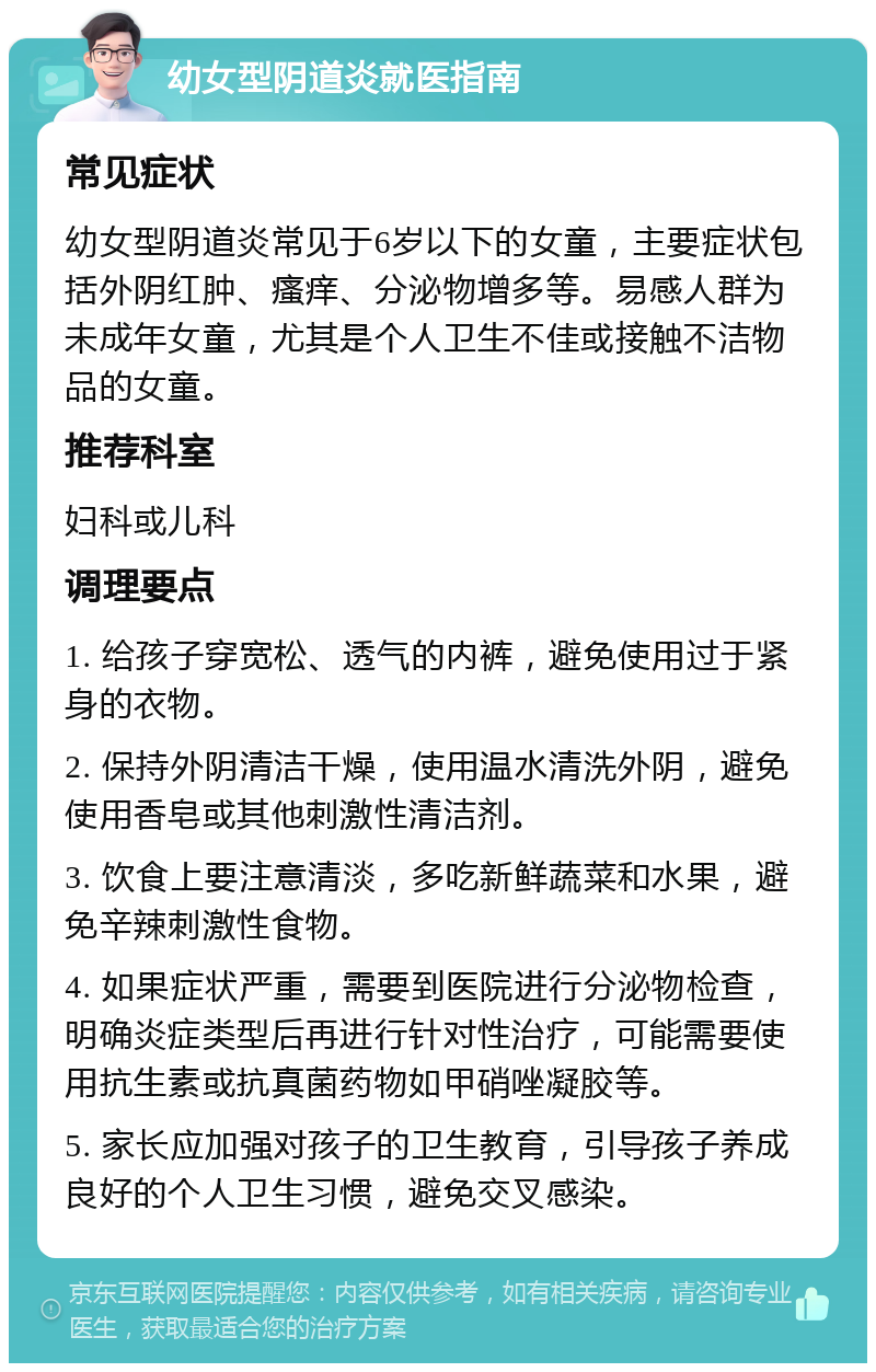 幼女型阴道炎就医指南 常见症状 幼女型阴道炎常见于6岁以下的女童，主要症状包括外阴红肿、瘙痒、分泌物增多等。易感人群为未成年女童，尤其是个人卫生不佳或接触不洁物品的女童。 推荐科室 妇科或儿科 调理要点 1. 给孩子穿宽松、透气的内裤，避免使用过于紧身的衣物。 2. 保持外阴清洁干燥，使用温水清洗外阴，避免使用香皂或其他刺激性清洁剂。 3. 饮食上要注意清淡，多吃新鲜蔬菜和水果，避免辛辣刺激性食物。 4. 如果症状严重，需要到医院进行分泌物检查，明确炎症类型后再进行针对性治疗，可能需要使用抗生素或抗真菌药物如甲硝唑凝胶等。 5. 家长应加强对孩子的卫生教育，引导孩子养成良好的个人卫生习惯，避免交叉感染。