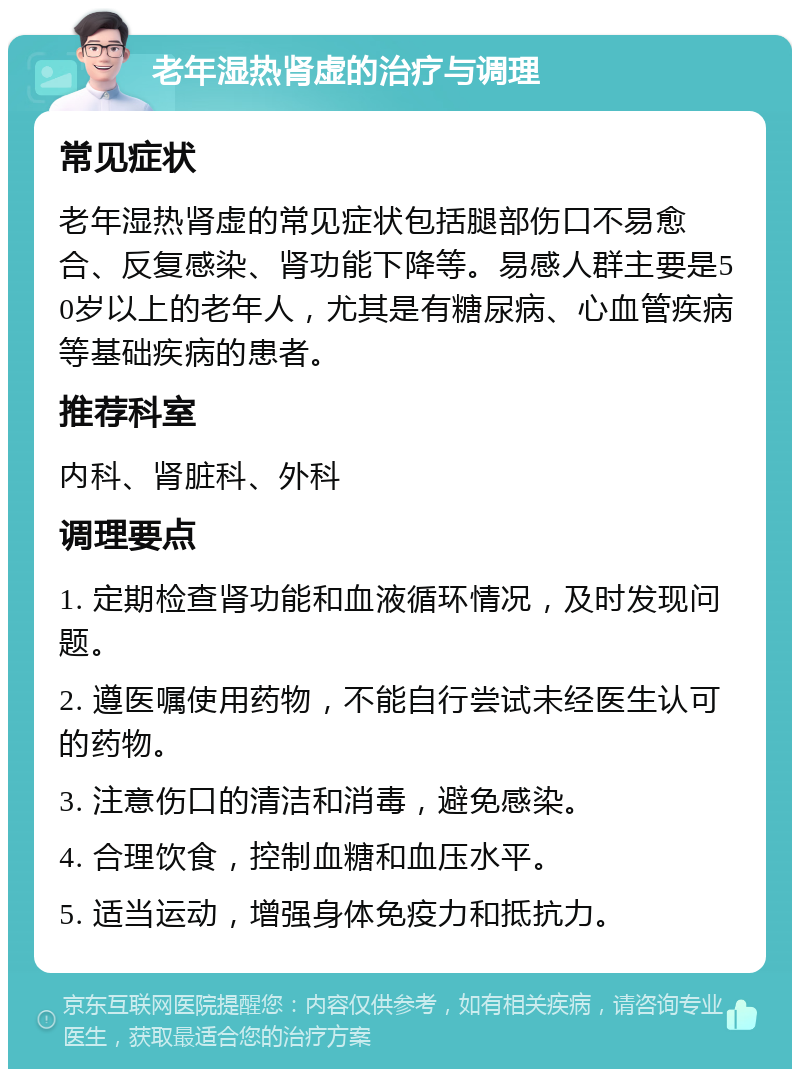 老年湿热肾虚的治疗与调理 常见症状 老年湿热肾虚的常见症状包括腿部伤口不易愈合、反复感染、肾功能下降等。易感人群主要是50岁以上的老年人，尤其是有糖尿病、心血管疾病等基础疾病的患者。 推荐科室 内科、肾脏科、外科 调理要点 1. 定期检查肾功能和血液循环情况，及时发现问题。 2. 遵医嘱使用药物，不能自行尝试未经医生认可的药物。 3. 注意伤口的清洁和消毒，避免感染。 4. 合理饮食，控制血糖和血压水平。 5. 适当运动，增强身体免疫力和抵抗力。