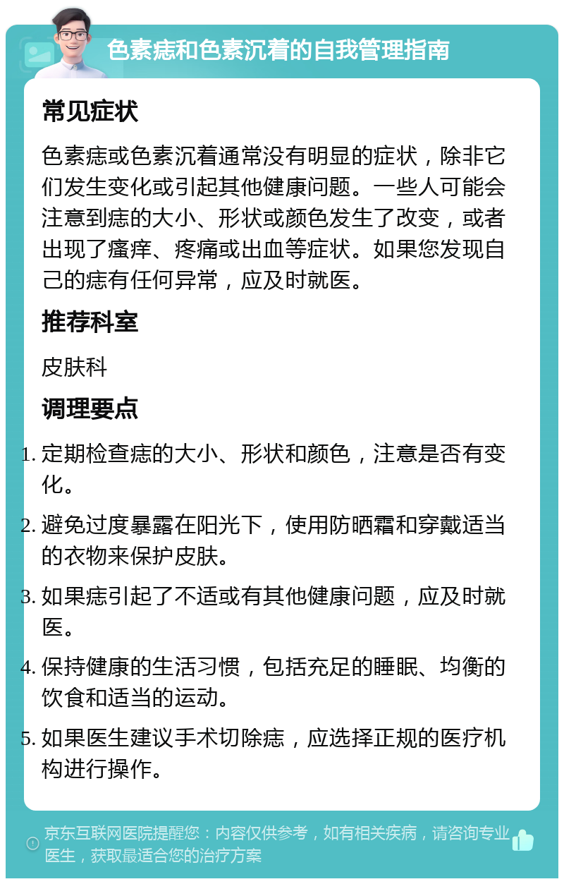 色素痣和色素沉着的自我管理指南 常见症状 色素痣或色素沉着通常没有明显的症状，除非它们发生变化或引起其他健康问题。一些人可能会注意到痣的大小、形状或颜色发生了改变，或者出现了瘙痒、疼痛或出血等症状。如果您发现自己的痣有任何异常，应及时就医。 推荐科室 皮肤科 调理要点 定期检查痣的大小、形状和颜色，注意是否有变化。 避免过度暴露在阳光下，使用防晒霜和穿戴适当的衣物来保护皮肤。 如果痣引起了不适或有其他健康问题，应及时就医。 保持健康的生活习惯，包括充足的睡眠、均衡的饮食和适当的运动。 如果医生建议手术切除痣，应选择正规的医疗机构进行操作。