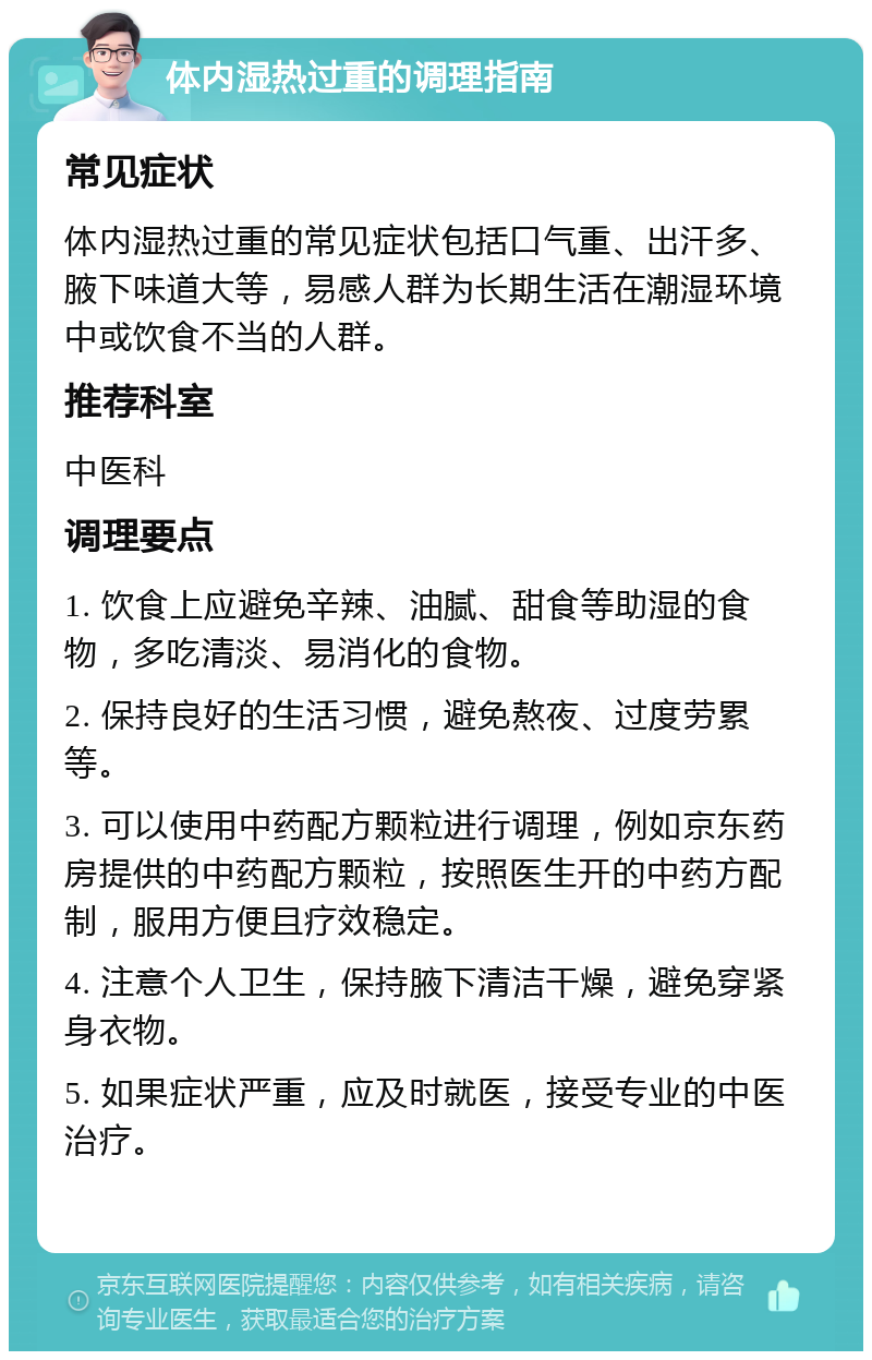 体内湿热过重的调理指南 常见症状 体内湿热过重的常见症状包括口气重、出汗多、腋下味道大等，易感人群为长期生活在潮湿环境中或饮食不当的人群。 推荐科室 中医科 调理要点 1. 饮食上应避免辛辣、油腻、甜食等助湿的食物，多吃清淡、易消化的食物。 2. 保持良好的生活习惯，避免熬夜、过度劳累等。 3. 可以使用中药配方颗粒进行调理，例如京东药房提供的中药配方颗粒，按照医生开的中药方配制，服用方便且疗效稳定。 4. 注意个人卫生，保持腋下清洁干燥，避免穿紧身衣物。 5. 如果症状严重，应及时就医，接受专业的中医治疗。