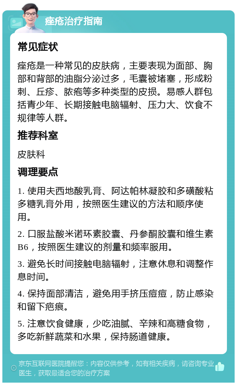 痤疮治疗指南 常见症状 痤疮是一种常见的皮肤病，主要表现为面部、胸部和背部的油脂分泌过多，毛囊被堵塞，形成粉刺、丘疹、脓疱等多种类型的皮损。易感人群包括青少年、长期接触电脑辐射、压力大、饮食不规律等人群。 推荐科室 皮肤科 调理要点 1. 使用夫西地酸乳膏、阿达帕林凝胶和多磺酸粘多糖乳膏外用，按照医生建议的方法和顺序使用。 2. 口服盐酸米诺环素胶囊、丹参酮胶囊和维生素B6，按照医生建议的剂量和频率服用。 3. 避免长时间接触电脑辐射，注意休息和调整作息时间。 4. 保持面部清洁，避免用手挤压痘痘，防止感染和留下疤痕。 5. 注意饮食健康，少吃油腻、辛辣和高糖食物，多吃新鲜蔬菜和水果，保持肠道健康。