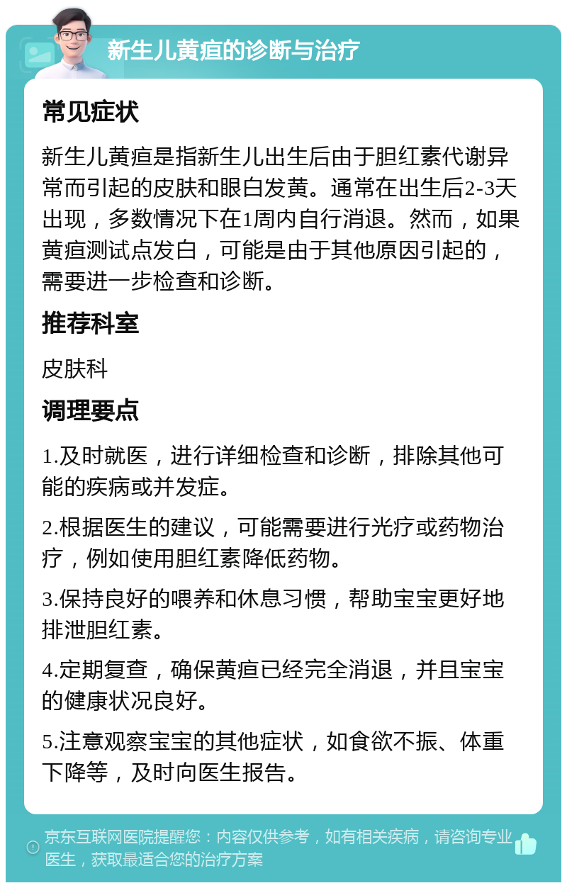 新生儿黄疸的诊断与治疗 常见症状 新生儿黄疸是指新生儿出生后由于胆红素代谢异常而引起的皮肤和眼白发黄。通常在出生后2-3天出现，多数情况下在1周内自行消退。然而，如果黄疸测试点发白，可能是由于其他原因引起的，需要进一步检查和诊断。 推荐科室 皮肤科 调理要点 1.及时就医，进行详细检查和诊断，排除其他可能的疾病或并发症。 2.根据医生的建议，可能需要进行光疗或药物治疗，例如使用胆红素降低药物。 3.保持良好的喂养和休息习惯，帮助宝宝更好地排泄胆红素。 4.定期复查，确保黄疸已经完全消退，并且宝宝的健康状况良好。 5.注意观察宝宝的其他症状，如食欲不振、体重下降等，及时向医生报告。