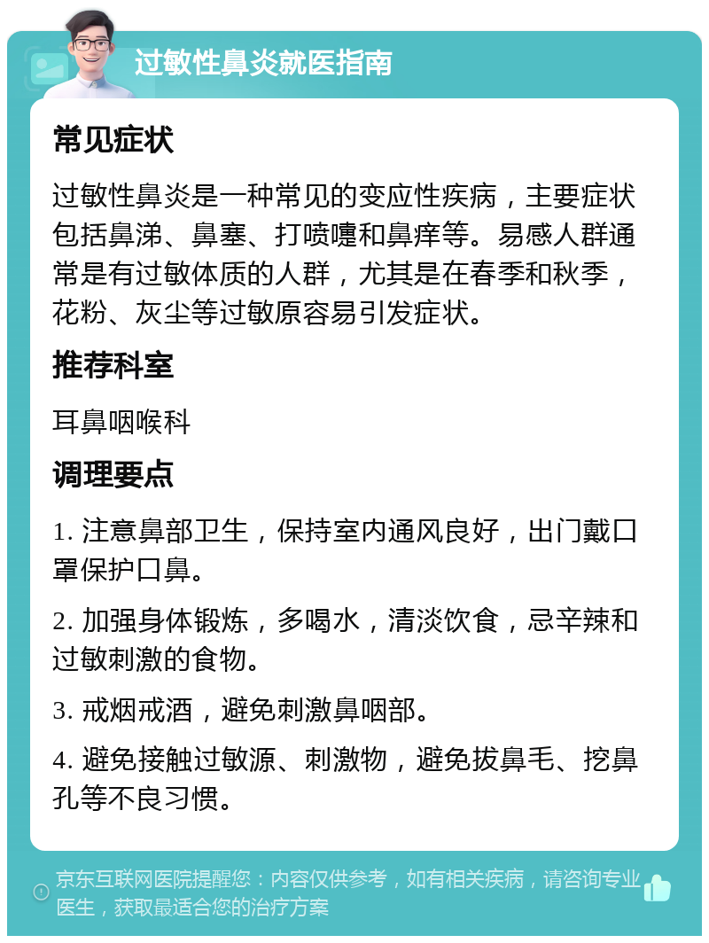 过敏性鼻炎就医指南 常见症状 过敏性鼻炎是一种常见的变应性疾病，主要症状包括鼻涕、鼻塞、打喷嚏和鼻痒等。易感人群通常是有过敏体质的人群，尤其是在春季和秋季，花粉、灰尘等过敏原容易引发症状。 推荐科室 耳鼻咽喉科 调理要点 1. 注意鼻部卫生，保持室内通风良好，出门戴口罩保护口鼻。 2. 加强身体锻炼，多喝水，清淡饮食，忌辛辣和过敏刺激的食物。 3. 戒烟戒酒，避免刺激鼻咽部。 4. 避免接触过敏源、刺激物，避免拔鼻毛、挖鼻孔等不良习惯。