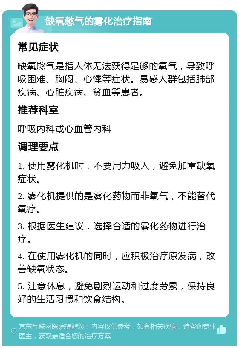 缺氧憋气的雾化治疗指南 常见症状 缺氧憋气是指人体无法获得足够的氧气，导致呼吸困难、胸闷、心悸等症状。易感人群包括肺部疾病、心脏疾病、贫血等患者。 推荐科室 呼吸内科或心血管内科 调理要点 1. 使用雾化机时，不要用力吸入，避免加重缺氧症状。 2. 雾化机提供的是雾化药物而非氧气，不能替代氧疗。 3. 根据医生建议，选择合适的雾化药物进行治疗。 4. 在使用雾化机的同时，应积极治疗原发病，改善缺氧状态。 5. 注意休息，避免剧烈运动和过度劳累，保持良好的生活习惯和饮食结构。